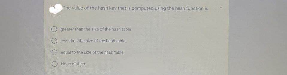 The value of the hash key that is computed using the hash function is
greater than the size of the hash table
less than the size of the hash table
equal to the size of the hash table
None of them
