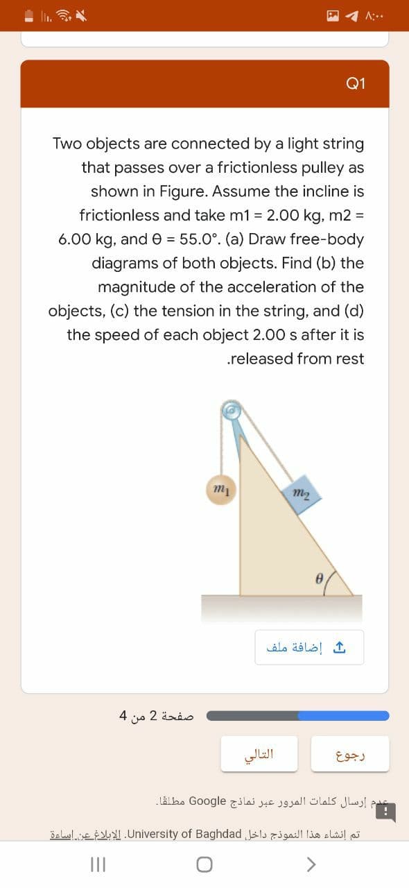 A:..
Q1
Two objects are connected by a light string
that passes over a frictionless pulley as
shown in Figure. Assume the incline is
frictionless and take m1 = 2.00 kg, m2 =
6.00 kg, and e = 55.0°. (a) Draw free-body
diagrams of both objects. Find (b) the
magnitude of the acceleration of the
objects, (c) the tension in the string, and (d)
the speed of each object 2.00 s after it is
.released from rest
m2
إضافة ملف
صفحة 2 من 4
التالي
رجوع
إرسال كلمات المرور عبر نماذج Go ogle مطلقا۔
تم إنشاء هذا النموذج داخل University. of Baghdadالإبلاغ عن اساءة
<>
