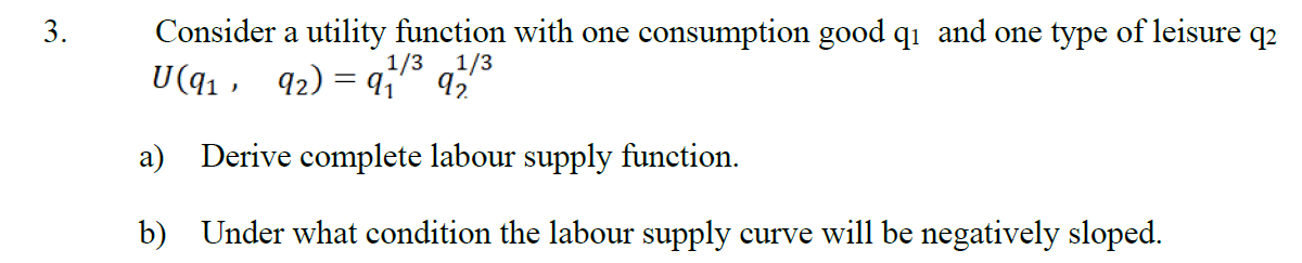 Consider a utility function with one consumption good q1 and one type of leisure q2
U(q1 , 92) = q¡" 9,
3.
1/3
1/3
a) Derive complete labour supply function.
b) Under what condition the labour supply curve will be negatively sloped.
