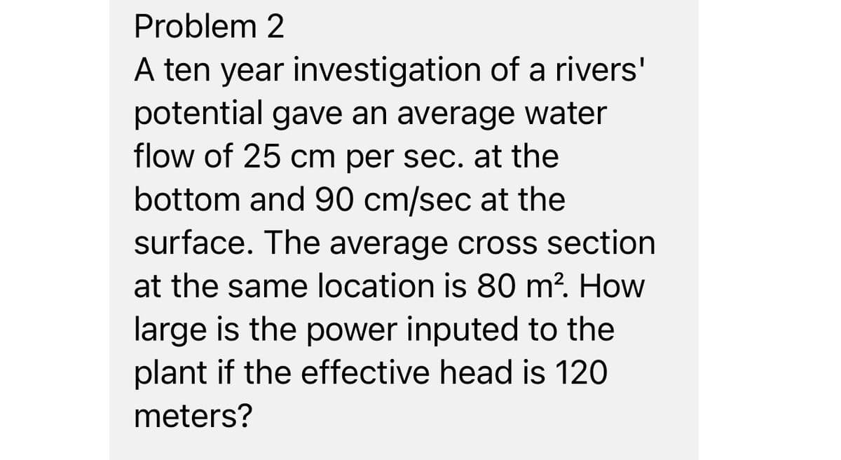 Problem 2
A ten year investigation of a rivers'
potential gave an average water
flow of 25 cm per sec. at the
bottom and 90 cm/sec at the
surface. The average cross section
at the same location is 80 m². How
large is the power inputed to the
plant if the effective head is 120
meters?