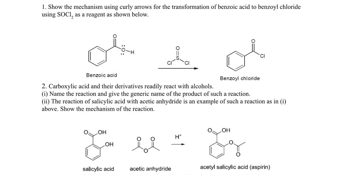 1. Show the mechanism using curly arrows for the transformation of benzoic acid to benzoyl chloride
using SOCI, as a reagent as shown below.
Benzoic acid
Benzoyl chloride
2. Carboxylic acid and their derivatives readily react with alcohols.
(i) Name the reaction and give the generic name of the product of such a reaction.
(ii) The reaction of salicylic acid with acetic anhydride is an example of such a reaction as in (i)
above. Show the mechanism of the reaction.
HO
H*
HO
salicylic acid
acetic anhydride
acetyl salicylic acid (aspirin)
