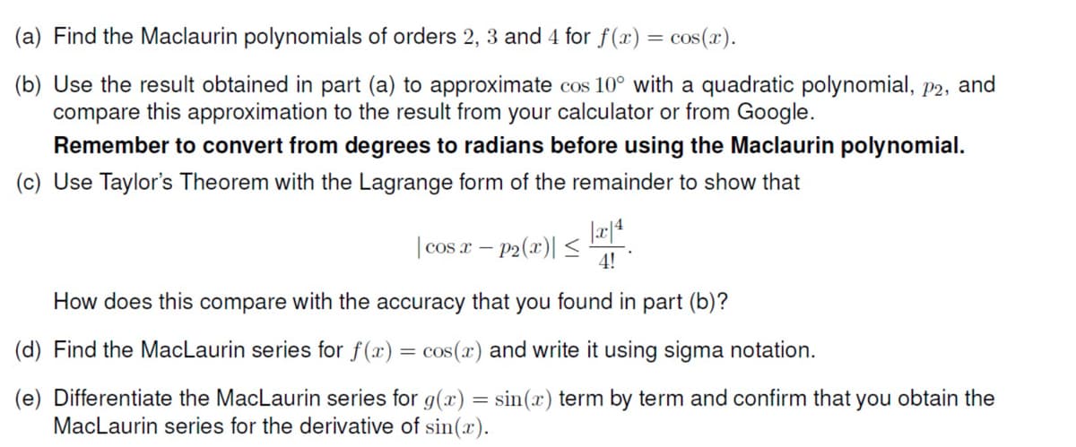 (a) Find the Maclaurin polynomials of orders 2, 3 and 4 for f(x) = cos(x).
(b) Use the result obtained in part (a) to approximate cos 10° with a quadratic polynomial, p2, and
compare this approximation to the result from your calculator or from Google.
Remember to convert from degrees to radians before using the Maclaurin polynomial.
(c) Use Taylor's Theorem with the Lagrange form of the remainder to show that
| cos r – p2(x)| <
4!
How does this compare with the accuracy that you found in part (b)?
(d) Find the MacLaurin series for f(x) = cos(x) and write it using sigma notation.
(e) Differentiate the MacLaurin series for g(x) = sin(x) term by term and confirm that you obtain the
MacLaurin series for the derivative of sin(x).
