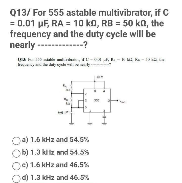 Q13/ For 555 astable multivibrator, if C
= 0.01 μF, RA = 10 km, RB = 50 kn, the
frequency and the duty cycle will be
nearly ----
---?
Q13/ For 555 astable multivibrator, if C = 0.01 µF, RA= 10 k2, RB = 50 k2, the
frequency and the duty cycle will be nearly -------------?
+8 V
RA
7
2
Vout
6
0.01 pF
Oa) 1.6 kHz and 54.5%
Ob) 1.3 kHz and 54.5%
c) 1.6 kHz and 46.5%
d) 1.3 kHz and 46.5%
kn
RB
ka
8
555
4