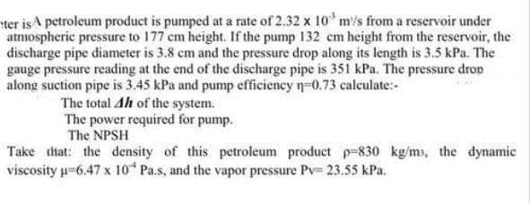 ter isA petroleum product is pumped at a rate of 2.32 x 10 m/s from a reservoir under
atmiospheric pressure to 177 cm height. If the pump 132 cm height from the reservoir, the
discharge pipe diameter is 3.8 cm and the pressure drop along its length is 3.5 kPa. The
gauge pressure reading at the end of the discharge pipe is 351 kPa. The pressure drop
along suction pipe is 3.45 kPa and pump efficiency n-0.73 calculate:-
The total Ah of the system.
The power required for pump.
The NPSH
Take that: the density of this petroleum product p-830 kg/ms, the dynamie
viscosity u-6.47 x 10 Pa.s, and the vapor pressure Pv= 23.55 kPa.
