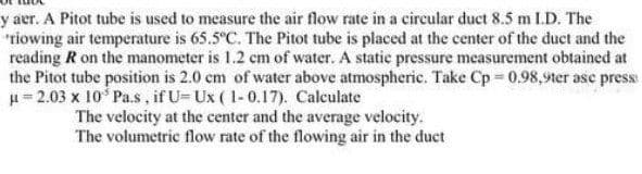 y aer. A Pitot tube is used to measure the air flow rate in a eircular duct 8.5 m I.D. The
"riowing air temperature is 65.5°C. The Pitot tube is placed at the center of the duct and the
reading R on the manometer is 1.2 cm of water. A static pressure measurement obtained at
the Pitot tube position is 2.0 cm of water above atmospheric. Take Cp 0.98,9ter ase press
u = 2.03 x 10 Pa.s, if U- Ux ( 1-0.17). Calculate
The velocity at the center and the average velocity.
The volumetric flow rate of the flowing air in the duct
