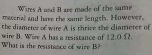 Wires A and B are made of the same
material and have the same length. However,
the diameter of wire A is thrice the diameter of
wire B. Wire A has a resistance of 12.0 S2.
What is the resistance of wire B?
