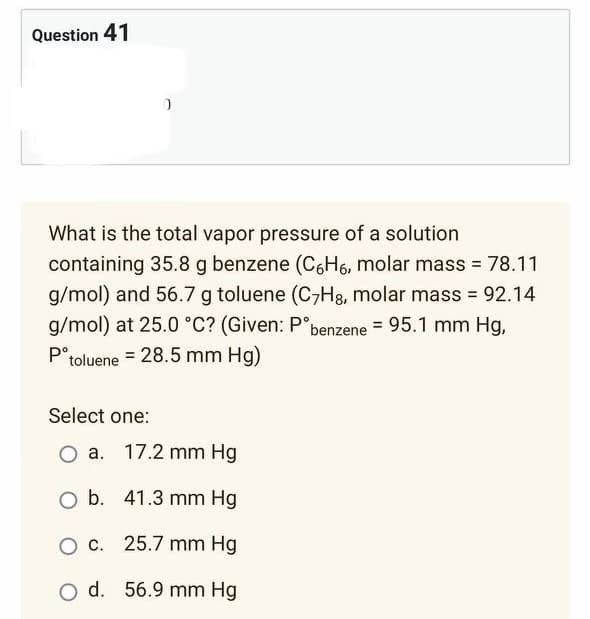 Question 41
What is the total vapor pressure of a solution
containing 35.8 g benzene (C6H6, molar mass = 78.11
g/mol) and 56.7 g toluene (C7H8, molar mass = 92.14
g/mol) at 25.0 °C? (Given: Pᵒbenzene = 95.1 mm Hg,
Pᵒtoluene = 28.5 mm Hg)
Select one:
a. 17.2 mm Hg
O b. 41.3 mm Hg
O c.
25.7 mm Hg
O d. 56.9 mm Hg