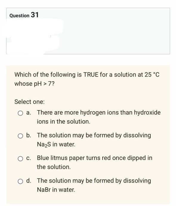 Question 31
Which of the following is TRUE for a solution at 25 °C
whose pH > 7?
Select one:
There are more hydrogen ions than hydroxide
ions in the solution.
O b. The solution may be formed by dissolving
Na₂S in water.
Blue litmus paper turns red once dipped in
the solution.
O d. The solution may be formed by dissolving
NaBr in water.