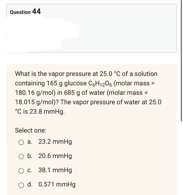 Question 44
What is the vapor pressure at 25.0 °C of a solution
containing 165 g glucose C6H₁2O6 (molar mass=
180.16 g/mol) in 685 g of water (molar mass=
18.015 g/mol)? The vapor pressure of water at 25.0
°C is 23.8 mmHg.
Select one:
O a. 23.2 mmHg
O b. 20.6 mmHg
c. 38.1 mmHg
O d. 0.571 mmHg