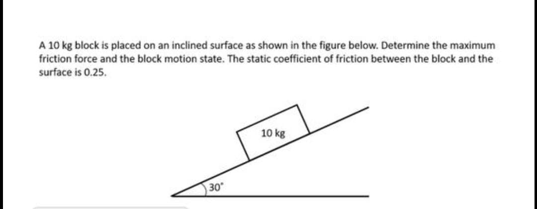 A 10 kg block is placed on an inclined surface as shown in the figure below. Determine the maximum
friction force and the block motion state. The static coefficient of friction between the block and the
surface is 0.25.
10 kg
30

