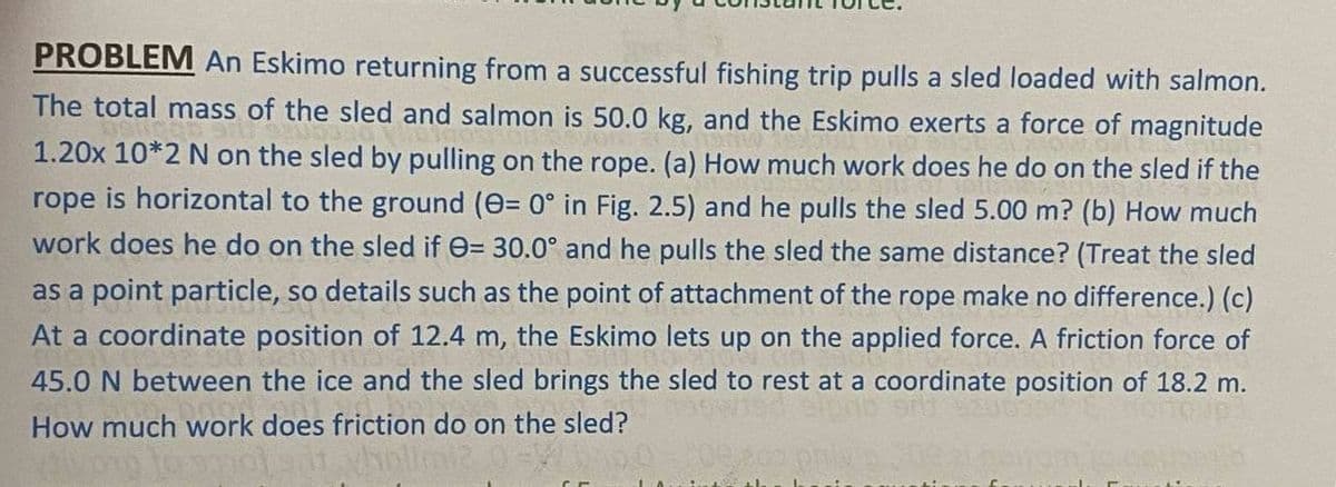 PROBLEM An Eskimo returning from a successful fishing trip pulls a sled loaded with salmon.
The total mass of the sled and salmon is 50.0 kg, and the Eskimo exerts a force of magnitude
1.20x 10*2 N on the sled by pulling on the rope. (a) How much work does he do on the sled if the
rope is horizontal to the ground (e= 0° in Fig. 2.5) and he pulls the sled 5.00 m? (b) How much
work does he do on the sled if e= 30.0° and he pulls the sled the same distance? (Treat the sled
as a point particle, so details such as the point of attachment of the rope make no difference.) (c)
At a coordinate position of 12.4 m, the Eskimo lets up on the applied force. A friction force of
45.0 N between the ice and the sled brings the sled to rest at a coordinate position of 18.2 m.
How much work does friction do on the sled?
