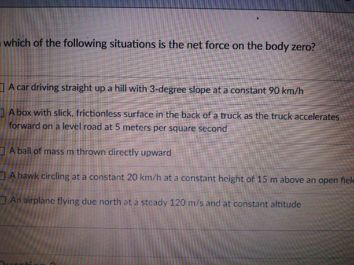 which of the following situations is the net force on the body zero?
I A car driving straight up a hill with 3-degree slope at a constant 90 km/h
A box with slick, frictionless surface in the back of a truck as the truck accelerates
forward on a level road at 5 meters per square second
I A ball of mass m thrown cirectly upward
IA hawk circling at a constant 20 km/h at a constant height of 15 m above an open field
I An airplanc flying duc north at a steady 120 m/s and at constant altitude
