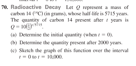 70. Radioactive Decay Let Q represent a mass of
carbon 14 (1"C) (in grams), whose half-life is 5715 years.
The quantity of carbon 14 present after t years is
Q = 10(4)/s71s
(a) Determine the initial quantity (when t = 0).
(b) Determine the quantity present after 2000 years.
(c) Sketch the graph of this function over the interval
t = 0 to t = 10,000.

