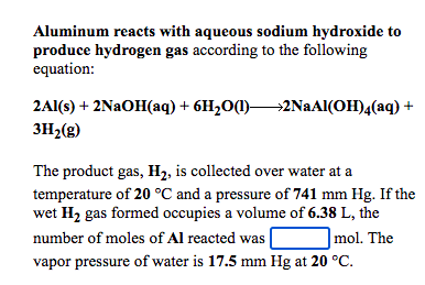 Aluminum reacts with aqueous sodium hydroxide to
produce hydrogen gas according to the following
equation:
2Al(s) + 2NAOH(aq) + 6H2O(1)2NAAI(OH)4(aq) +
3H2(g)
The product gas, H2, is collected over water at a
temperature of 20 °C and a pressure of 741 mm Hg. If the
wet H2 gas formed occupies a volume of 6.38 L, the
|mol. The
number of moles of Al reacted was |
vapor pressure of water is 17.5 mm Hg at 20 °C.
