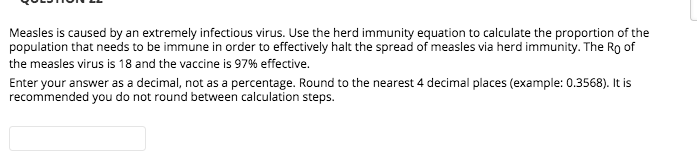 Measles is caused by an extremely infectious virus. Use the herd immunity equation to calculate the proportion of the
population that needs to be immune in order to effectively halt the spread of measles via herd immunity. The Ro of
the measles virus is 18 and the vaccine is 97% effective.
Enter your answer as a decimal, not as a percentage. Round to the nearest 4 decimal places (example: 0.3568). It is
recommended you do not round between calculation steps.
