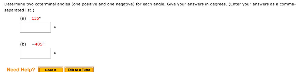Determine two coterminal angles (one positive and one negative) for each angle. Give your answers in degrees. (Enter your answers as a comma-
separated list.)
(a)
135°
(b)
-405°
Need Help?
Read It
Talk to a Tutor
