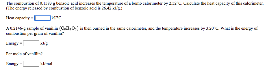 The combustion of 0.1583 g benzoic acid increases the temperature of a bomb calorimeter by 2.52°C. Calculate the heat capacity of this calorimeter.
(The energy released by combustion of benzoic acid is 26.42 kJ/g.)
Heat capacity
|kJ/°C
A 0.2146-g sample of vanillin (C3 H3O3) is then burned in the same calorimeter, and the temperature increases by 3.20°C. What is the energy of
combustion per gram of vanillin?
Energy
| kJ/g
Per mole of vanillin?
Energy
kJ/mol
