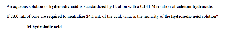 An aqueous solution of hydroiodic acid is standardized by titration with a 0.141 M solution of calcium hydroxide.
If 23.0 mL of base are required to neutralize 24.1 mL of the acid, what is the molarity of the hydroiodic acid solution?
M hydroiodic acid
