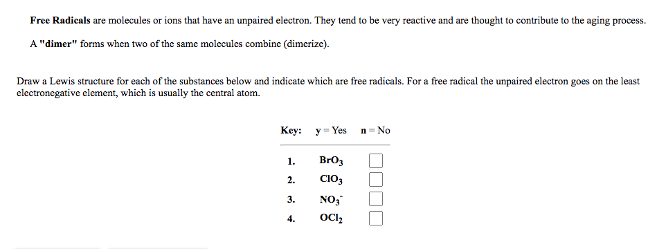 Free Radicals are molecules or ions that have an unpaired electron. They tend to be very reactive and are thought to contribute to the aging process.
A "dimer" forms when two of the same molecules combine (dimerize).
Draw a Lewis structure for each of the substances below and indicate which are free radicals. For a free radical the unpaired electron goes on the least
electronegative element, which is usually the central atom.
Кеy: у 3DYes
n = No
1.
BrO3
2.
CIO3
3.
NO3
4.
OC,
