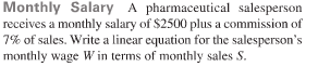 Monthly Salary A pharmaceutical salesperson
a monthly salary of $2500 plus a commission of
receives a m
7% of sales. Write a linear equation for the salesperson's
monthly wage W in terms of monthly sales S.

