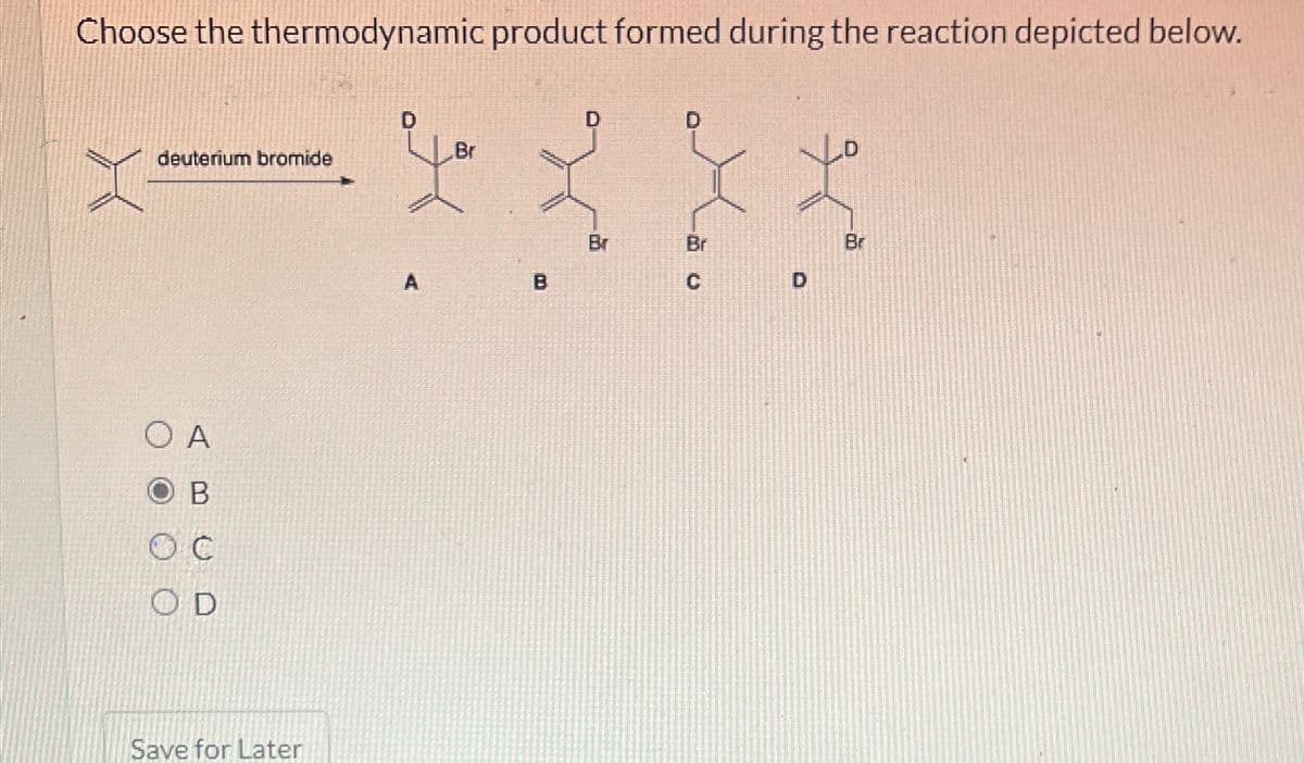 Choose the thermodynamic product formed during the reaction depicted below.
deuterium bromide
O A
B
OC
OD
Save for Later
you
B
D
Br
Lão
Br
Br