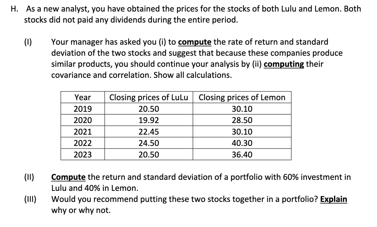 H. As a new analyst, you have obtained the prices for the stocks of both Lulu and Lemon. Both
stocks did not paid any dividends during the entire period.
(1)
(II)
(III)
Your manager has asked you (i) to compute the rate of return and standard
deviation of the two stocks and suggest that because these companies produce
similar products, you should continue your analysis by (ii) computing their
covariance and correlation. Show all calculations.
Year
2019
2020
2021
2022
2023
Closing prices of LuLu Closing prices of Lemon
20.50
30.10
19.92
28.50
22.45
30.10
24.50
40.30
20.50
36.40
Compute the return and standard deviation of a portfolio with 60% investment in
Lulu and 40% in Lemon.
Would you recommend putting these two stocks together in a portfolio? Explain
why or why not.
