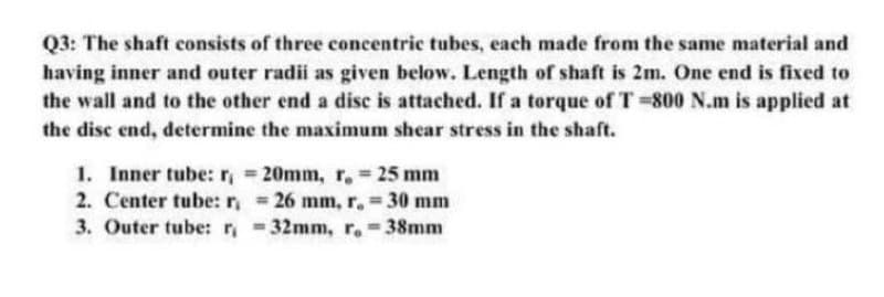 Q3: The shaft consists of three concentric tubes, each made from the same material and
having inner and outer radii as given below. Length of shaft is 2m. One end is fixed to
the wall and to the other end a disc is attached. If a torque of T 800 N.m is applied at
the disc end, determine the maximum shear stress in the shaft.
1. Inner tube: r, 20mm, r, 25 mm
2. Center tube: r,26 mm, r. 30 mm
3. Outer tube:r 32mm, r. 38mm
