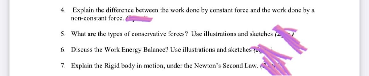 4. Explain the difference between the work done by constant force and the work done by a
non-constant force.
5. What are the types of conservative forces? Use illustrations and sketches (2
6. Discuss the Work Energy Balance? Use illustrations and sketches (2)
7. Explain the Rigid body in motion, under the Newton's Second Law.