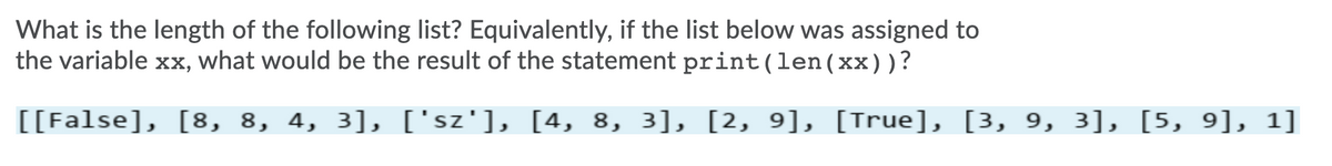 What is the length of the following list? Equivalently, if the list below was assigned to
the variable xx, what would be the result of the statement print(len(xx))?
[[False], [8, 8, 4, 3], ['sz'], [4, 8, 3], [2, 9], [True], [3, 9, 3], [5, 9], 1]
