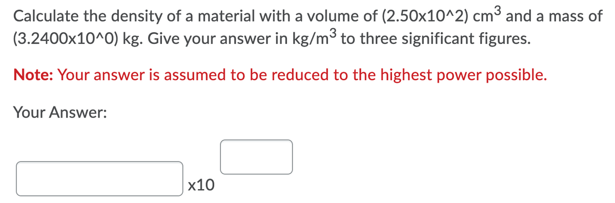 Calculate the density of a material with a volume of (2.50x10^2) cm3 and a mass of
(3.2400x10^0) kg. Give your answer in kg/m3 to three significant figures.
Note: Your answer is assumed to be reduced to the highest power possible.
Your Answer:
х10
