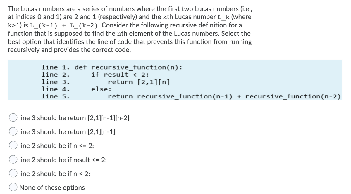 The Lucas numbers are a series of numbers where the first two Lucas numbers (i.e.,
at indices 0 and 1) are 2 and 1 (respectively) and the kth Lucas number L_k (where
k>1) is L_(k-1) + L_(k-2). Consider the following recursive definition for a
function that is supposed to find the nth element of the Lucas numbers. Select the
best option that identifies the line of code that prevents this function from running
recursively and provides the correct code.
line 1. def recursive_function(n):
line 2.
if result < 2:
line 3.
return [2,1][n]
line 4.
else:
line 5.
return recursive_function(n-1) + recursive_function(n-2)
line 3 should be return [2,1][n-1][n-2]
line 3 should be return [2,1][n-1]
line 2 should be if n <= 2:
line 2 should be if result <= 2:
line 2 should be if n < 2:
None of these options
