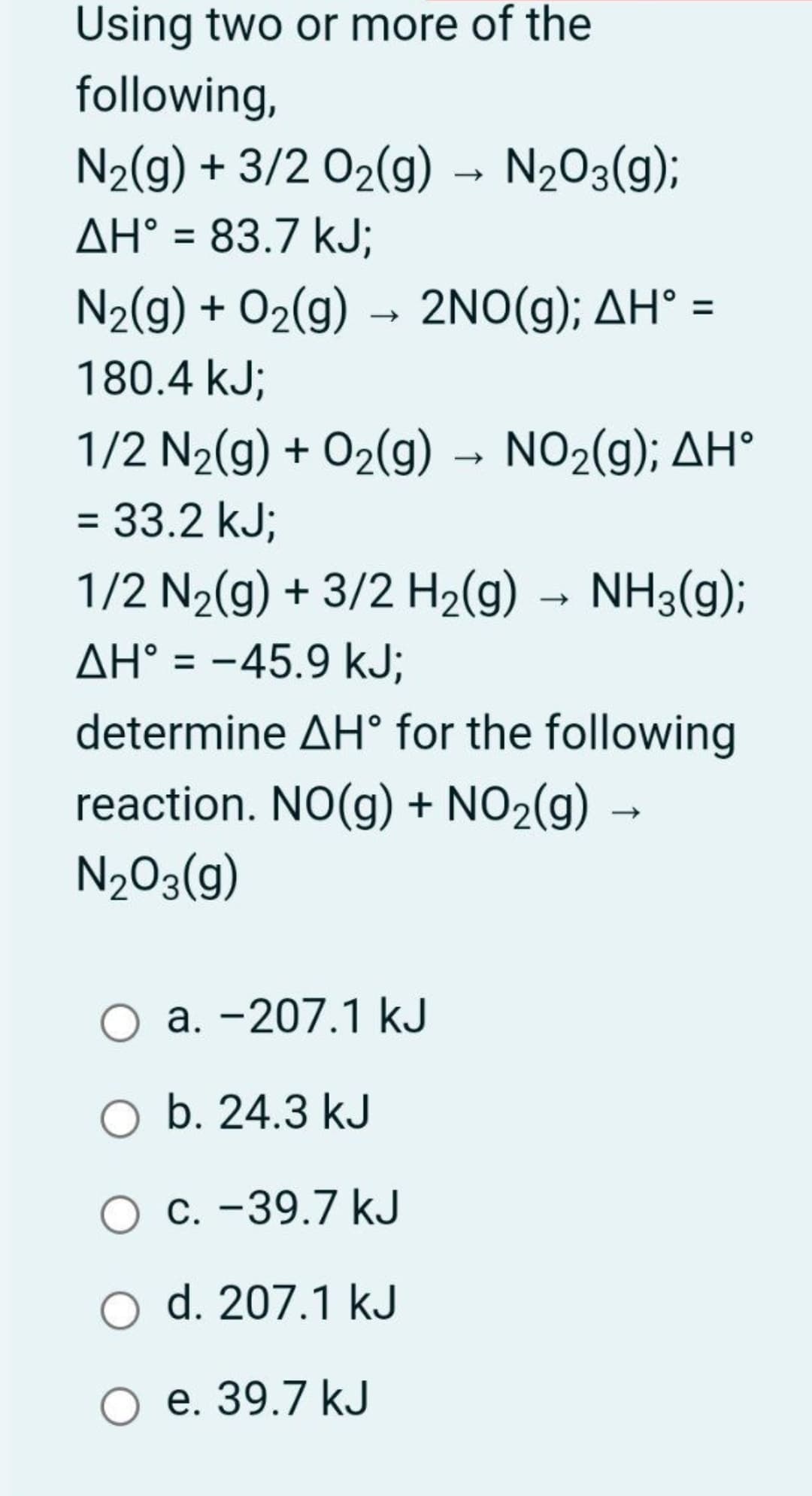 Using two or more of the
following,
N2(g) + 3/2 02(g) → N2O3(g);
AH° = 83.7 kJ;
N2(g) + O2(g) → 2NO(g); AH° =
%3D
%3D
180.4 kJ;
1/2 N2(g) + 02(g) → NO2(g); AH°
= 33.2 kJ;
1/2 N2(g) + 3/2 H2(g) → NH3(g);
AH° = -45.9 kJ;
determine AH° for the following
reaction. NO(g) + NO2(g) →
N203(g)
a. -207.1 kJ
O b. 24.3 kJ
C. -39.7 kJ
O d. 207.1 kJ
O e. 39.7 kJ
