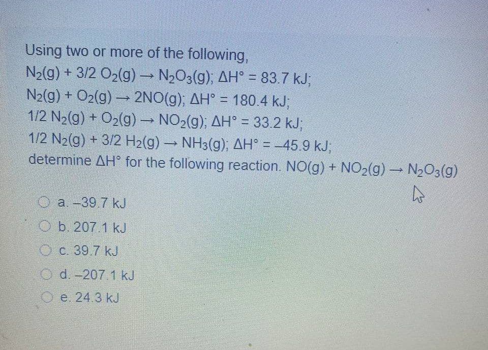 Using two or more of the following,
N2(g) + 3/2 O2(g) N2O3(g), AH° = 83.7 kJ;
N2(g) + O2(g) – 2NO(g), AH° = 180.4 kJ;
1/2 N2(g) + O2(g) NO2(g), AH° = 33.2 kJ;
1/2 N2(g) + 3/2 H2(g) NH3(g), AH° = -45.9 kJ,
determine AH for the following reaction. NO(g) + NO2(g) N203(g)
a.-39.7 kJ
O b. 207.1 kJ
O c. 39.7 kJ
O d. -207.1 kJ
O e. 24.3 kJ
