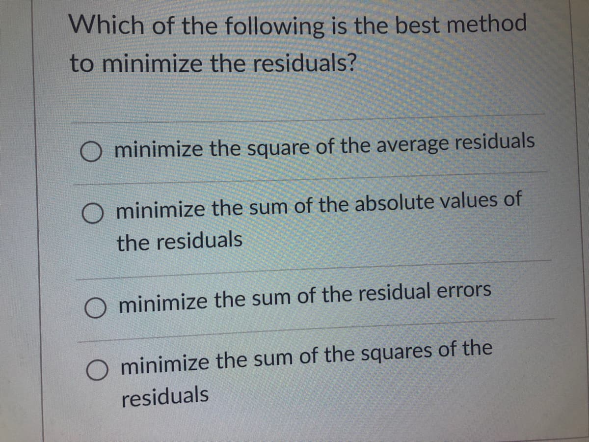 Which of the following is the best method
to minimize the residuals?
O minimize the square of the average residuals
minimize the sum of the absolute values of
the residuals
O minimize the sum of the residual errors
O minimize the sum of the squares of the
residuals