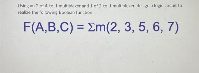 Using an 2 of 4-to-1 multiplexer and 1 of 2-to-1 multiplexer, design a logic circuit to
realize the following Boolean function
F(A,B,C) = m(2, 3, 5, 6, 7)