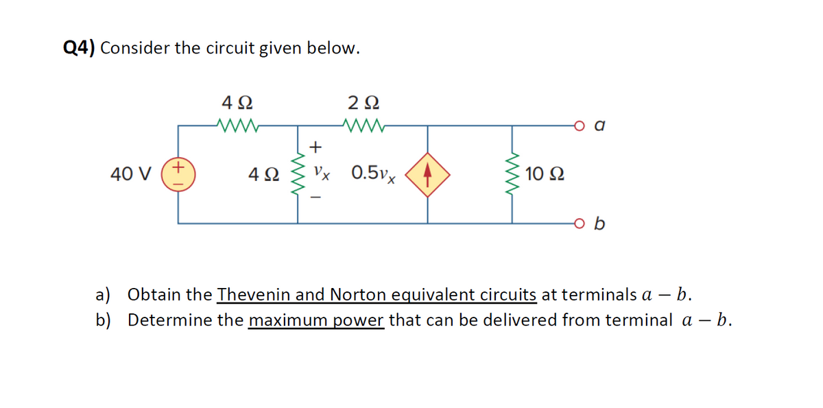 Q4) Consider the circuit given below.
40 V
4Ω
ww
2Ω
ww
+
4Ω Vx 0.5vx
ww
10 Ω
a) Obtain the Thevenin and Norton equivalent circuits at terminals a - b.
b) Determine the maximum power that can be delivered from terminal a – b.