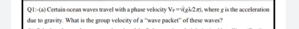 Ql:-(a) Certain ocean waves travel with a phase velocity Vp=v(gv2), where g is the acceleration
due to gravity. What is the group velocity of a "wave packet" of these waves?
