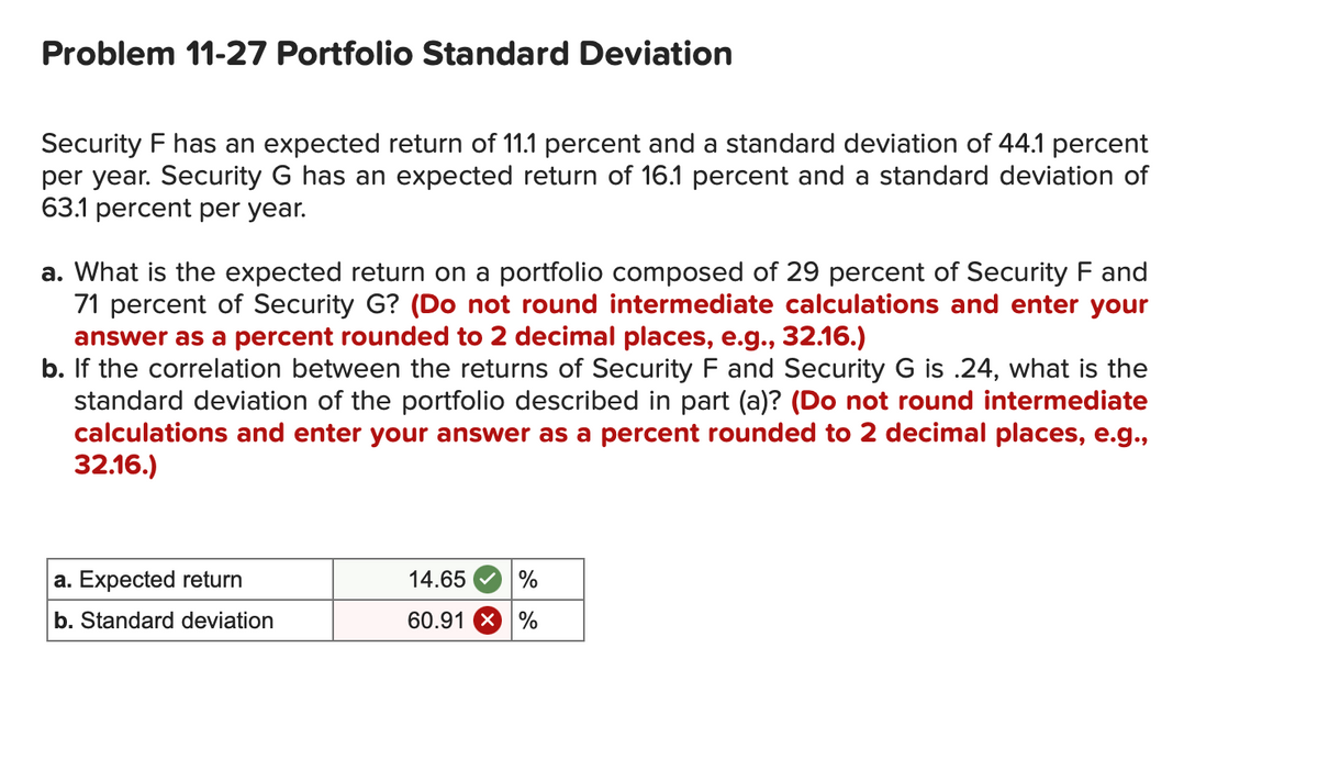 Problem 11-27 Portfolio Standard Deviation
Security F has an expected return of 11.1 percent and a standard deviation of 44.1 percent
per year. Security G has an expected return of 16.1 percent and a standard deviation of
63.1 percent per year.
a. What is the expected return on a portfolio composed of 29 percent of Security F and
71 percent of Security G? (Do not round intermediate calculations and enter your
answer as a percent rounded to 2 decimal places, e.g., 32.16.)
b. If the correlation between the returns of Security F and Security G is .24, what is the
standard deviation of the portfolio described in part (a)? (Do not round intermediate
calculations and enter your answer as a percent rounded to 2 decimal places, e.g.,
32.16.)
a. Expected return
b. Standard deviation
14.65
60.91 %