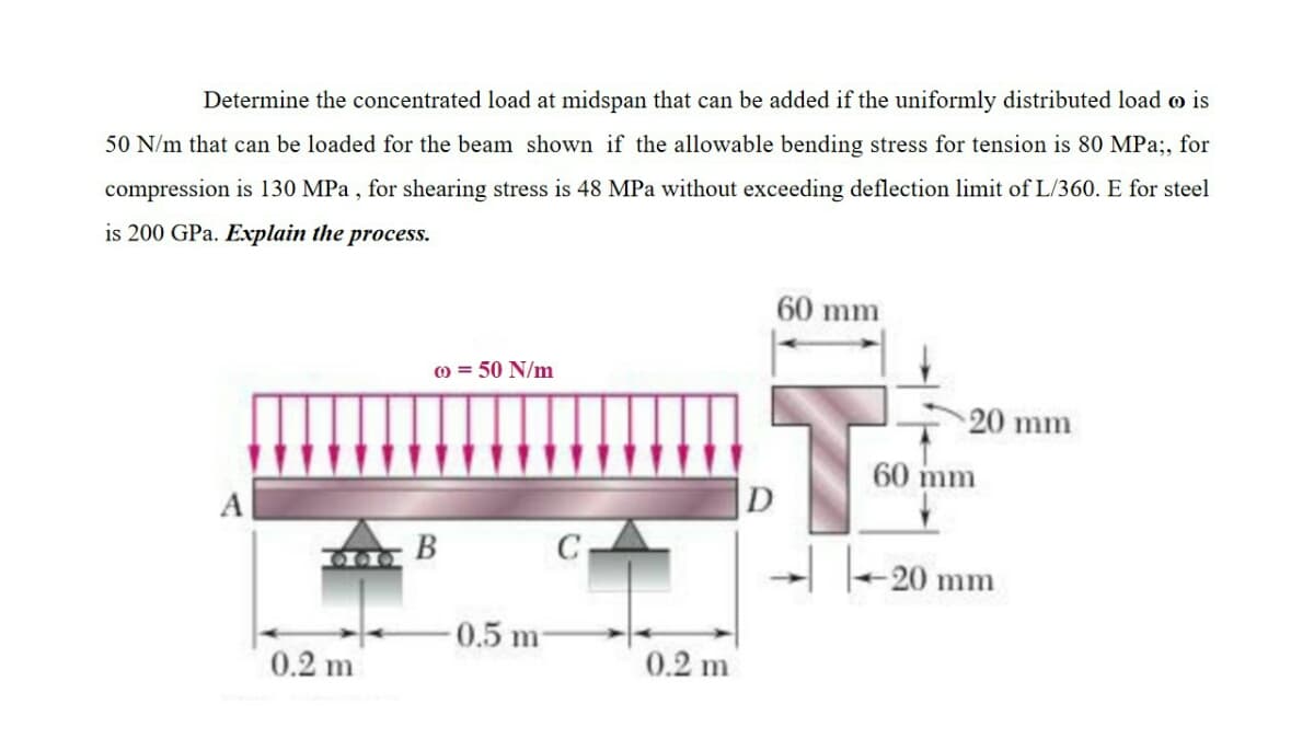 Determine the concentrated load at midspan that can be added if the uniformly distributed load o is
50 N/m that can be loaded for the beam shown if the allowable bending stress for tension is 80 MPa;, for
compression is 130 MPa , for shearing stress is 48 MPa without exceeding deflection limit of L/360. E for steel
is 200 GPa. Explain the process.
60 mm
O = 50 N/m
20 mm
60 mm
|D
B
C
T-20 mm
0.5 m
0.2 m
0.2 m
