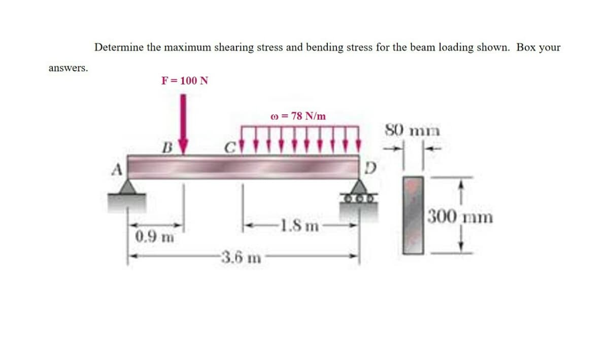 Determine the maximum shearing stress and bending stress for the beam loading shown. Box your
answers.
F= 100 N
) = 78 N/m
S0 mm
B
300 mm
-1.8 m-
0.9 m
-3.6 m
