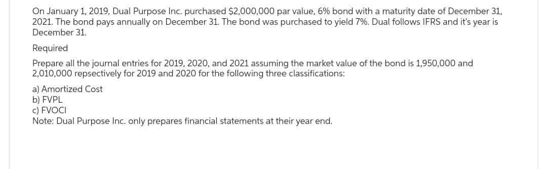 On January 1, 2019, Dual Purpose Inc. purchased $2,000,000 par value, 6% bond with a maturity date of December 31,
2021. The bond pays annually on December 31. The bond was purchased to yield 7%. Dual follows IFRS and it's year is
December 31.
Required
Prepare all the journal entries for 2019, 2020, and 2021 assuming the market value of the bond is 1,950,000 and
2,010,000 repsectively for 2019 and 2020 for the following three classifications:
a) Amortized Cost
b) FVPL
c) FVOCI
Note: Dual Purpose Inc. only prepares financial statements at their year end.