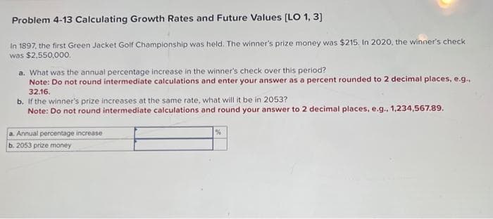 Problem 4-13 Calculating Growth Rates and Future Values [LO 1, 3]
In 1897, the first Green Jacket Golf Championship was held. The winner's prize money was $215. In 2020, the winner's check
was $2,550,000.
a. What was the annual percentage increase in the winner's check over this period?
Note: Do not round intermediate calculations and enter your answer as a percent rounded to 2 decimal places, e.g..
32.16.
b. If the winner's prize increases at the same rate, what will it be in 2053?
Note: Do not round intermediate calculations and round your answer to 2 decimal places, e.g., 1,234,567.89.
a. Annual percentage increase
b. 2053 prize money