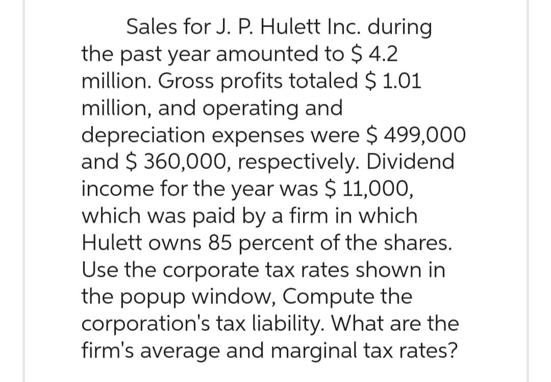 Sales for J. P. Hulett Inc. during
the past year amounted to $ 4.2
million. Gross profits totaled $ 1.01
million, and operating and
depreciation expenses were $ 499,000
and $360,000, respectively. Dividend
income for the year was $ 11,000,
which was paid by a firm in which
Hulett owns 85 percent of the shares.
Use the corporate tax rates shown in
the popup window, Compute the
corporation's tax liability. What are the
firm's average and marginal tax rates?