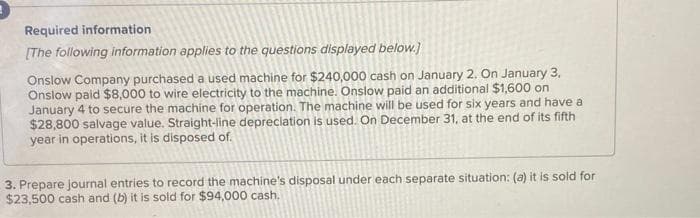 Required information
[The following information applies to the questions displayed below.]
Onslow Company purchased a used machine for $240,000 cash on January 2. On January 3,
Onslow paid $8,000 to wire electricity to the machine. Onslow paid an additional $1,600 on
January 4 to secure the machine for operation. The machine will be used for six years and have a
$28,800 salvage value. Straight-line depreciation is used. On December 31, at the end of its fifth
year in operations, it is disposed of.
3. Prepare journal entries to record the machine's disposal under each separate situation: (a) it is sold for
$23,500 cash and (b) it is sold for $94,000 cash.