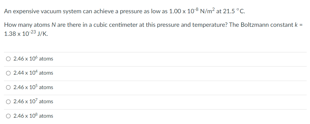 An expensive vacuum system can achieve a pressure as low as 1.00 x 10-8 N/m² at 21.5 °C.
How many atoms N are there in a cubic centimeter at this pressure and temperature? The Boltzmann constant k =
1.38 x 10-23 J/K.
O 2.46 x 106 atoms
O 2.44 x 104 atoms
O 2.46 x 105 atoms
O 2.46 x 107 atoms
O 2.46 x 108 atoms
