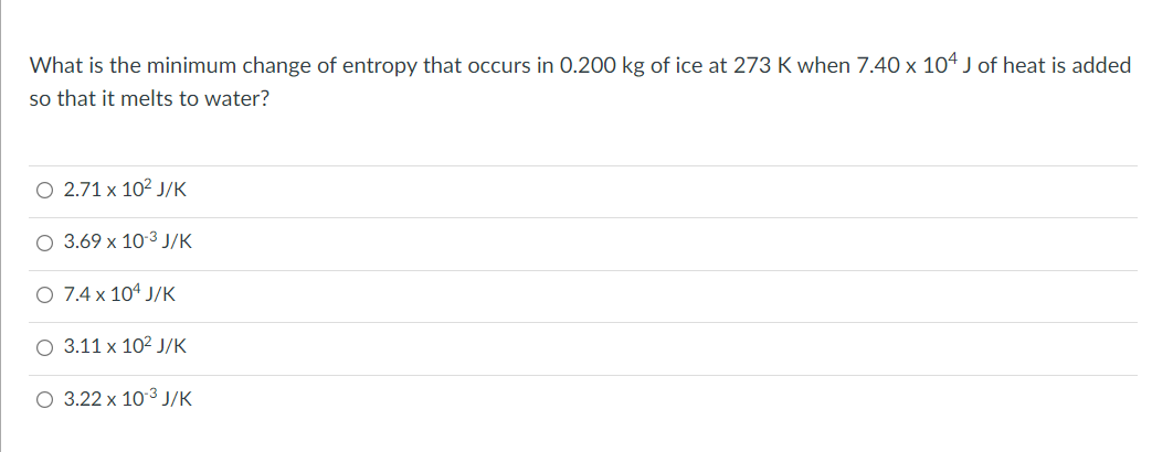 What is the minimum change of entropy that occurs in 0.200 kg of ice at 273 K when 7.40 x 104 J of heat is added
so that it melts to water?
O 2.71 x 10² J/K
3.69 x 10-³ J/K
7.4 x 104 J/K
3.11 x 10² J/K
O 3.22 x 10-³ J/K