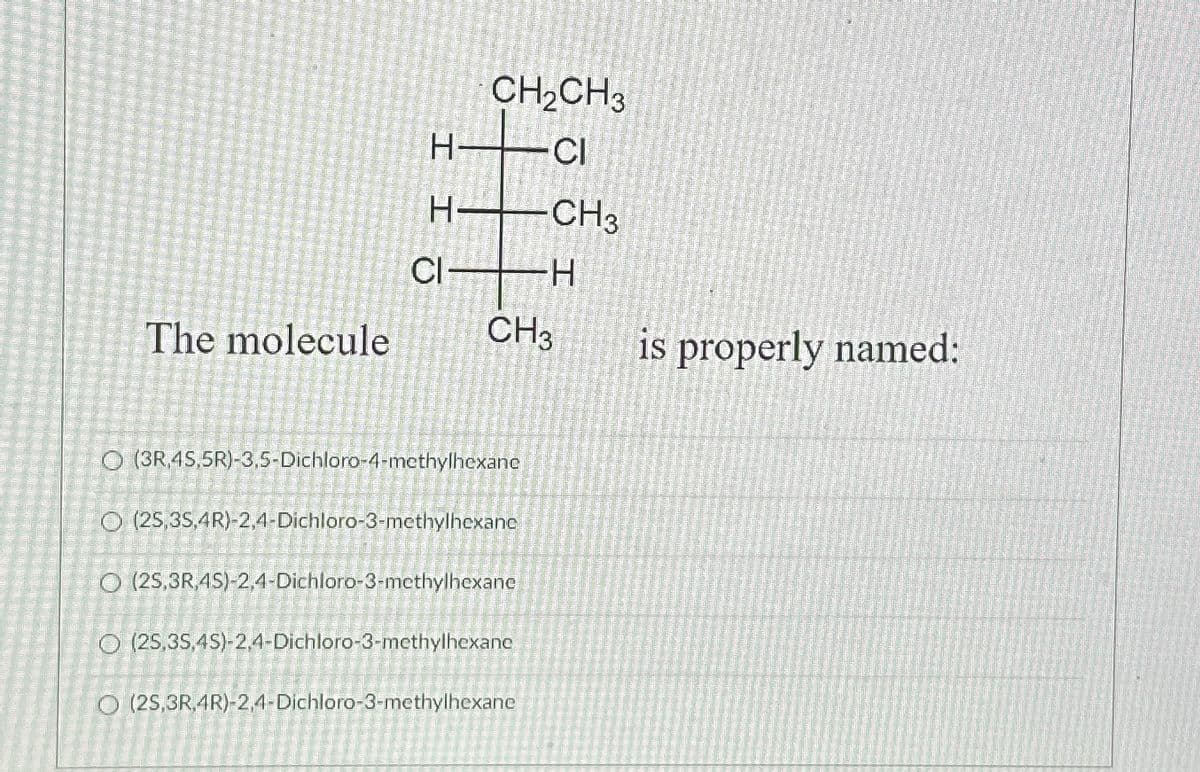 The molecule
CH₂CH3
-CI
H-CH3
H
H-
CI
CH3
O (3R.45,5R)-3,5-Dichloro-4-methylhexane
O (25,3S,4R)-2,4-Dichloro-3-methylhexane
O (25,3R.4S)-2,4-Dichloro-3-methylhexane
O (25,35,45)-2,4-Dichloro-3-methylhexane
O (2S,3R 4R)-2,4-Dichloro-3-methylhexane
is properly named: