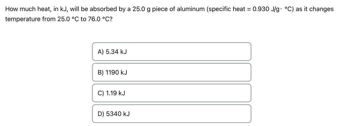 How much heat, in kJ, will be absorbed by a 25.0 g piece of aluminum (specific heat = 0.930 J/g• °C) as it changes
temperature from 25.0 °C to 76.0 °C?
A) 5.34 kJ
B) 1190 kJ
C) 1.19 kJ
D) 5340 kJ