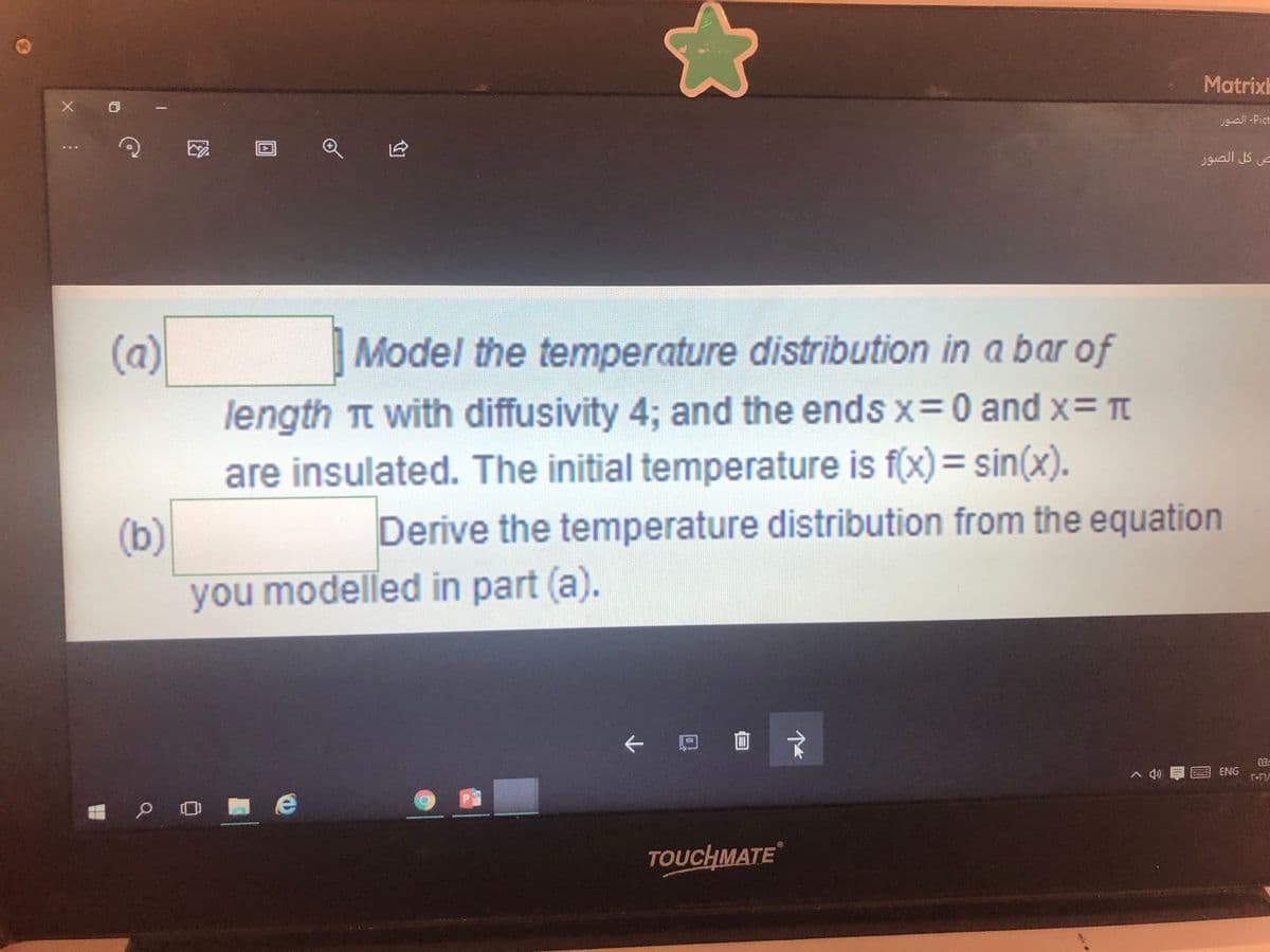 Matrixb
uall-Pict
ص كل الصور
(a)
Model the temperature distribution in a bar of
length Tt with diffusivity 4; and the ends x=0 and x= T
are insulated. The initial temperature is f(x)3 sin(x).
Derive the temperature distribution from the equation
(b)
you modelled in part (a).
个
|口回文
03
> 個E
ENG
e
TOUCHMATE
