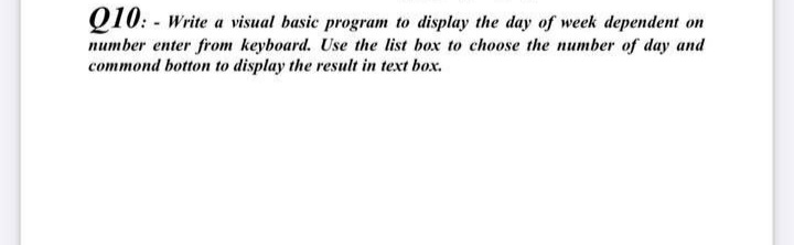 Q10: - Write a visual basic program to display the day of week dependent on
number enter from keyboard. Use the list box to choose the number of day and
commond botton to display the result in text box.
